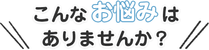 こんなお悩みはありませんか？