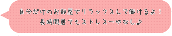 自分だけのお部屋でリラックスして働けるよ！長時間居てもストレス一切なし♪