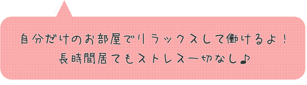 自分だけのお部屋でリラックスして働けるよ！長時間居てもストレス一切なし♪