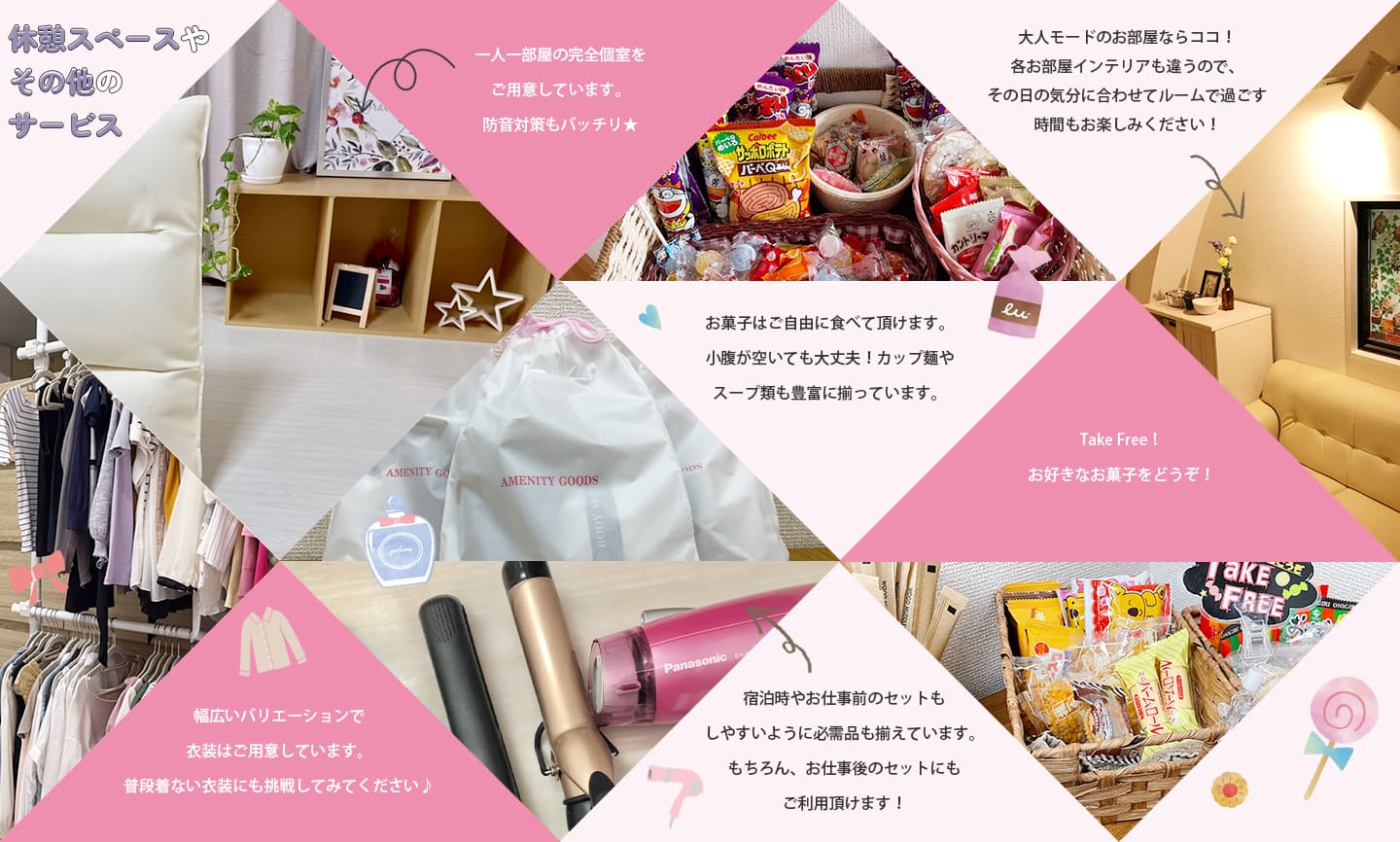 休憩スペースやその他のサービス。一人一部屋の完全個室をご用意しています。防音対策もバッチリ★お菓子はご自由に食べて頂けます。小腹が空いても大丈夫！カップ麵やスープ類も豊富に揃っています。幅広いバリエーションで衣装はご用意しています。普段着ない衣装にも挑戦してみてください♪コスプレもあります！宿泊時やお仕事前のセットもしやすいように必需品も揃えています。もちろん、お仕事後のセットにもご利用頂けます！大人モードのお部屋ならココ！各お部屋インテリアも違うので、その日の気分に合わせてルームで過ごす時間もお楽しみください！Take Free！お好きなお菓子をどうぞ！
