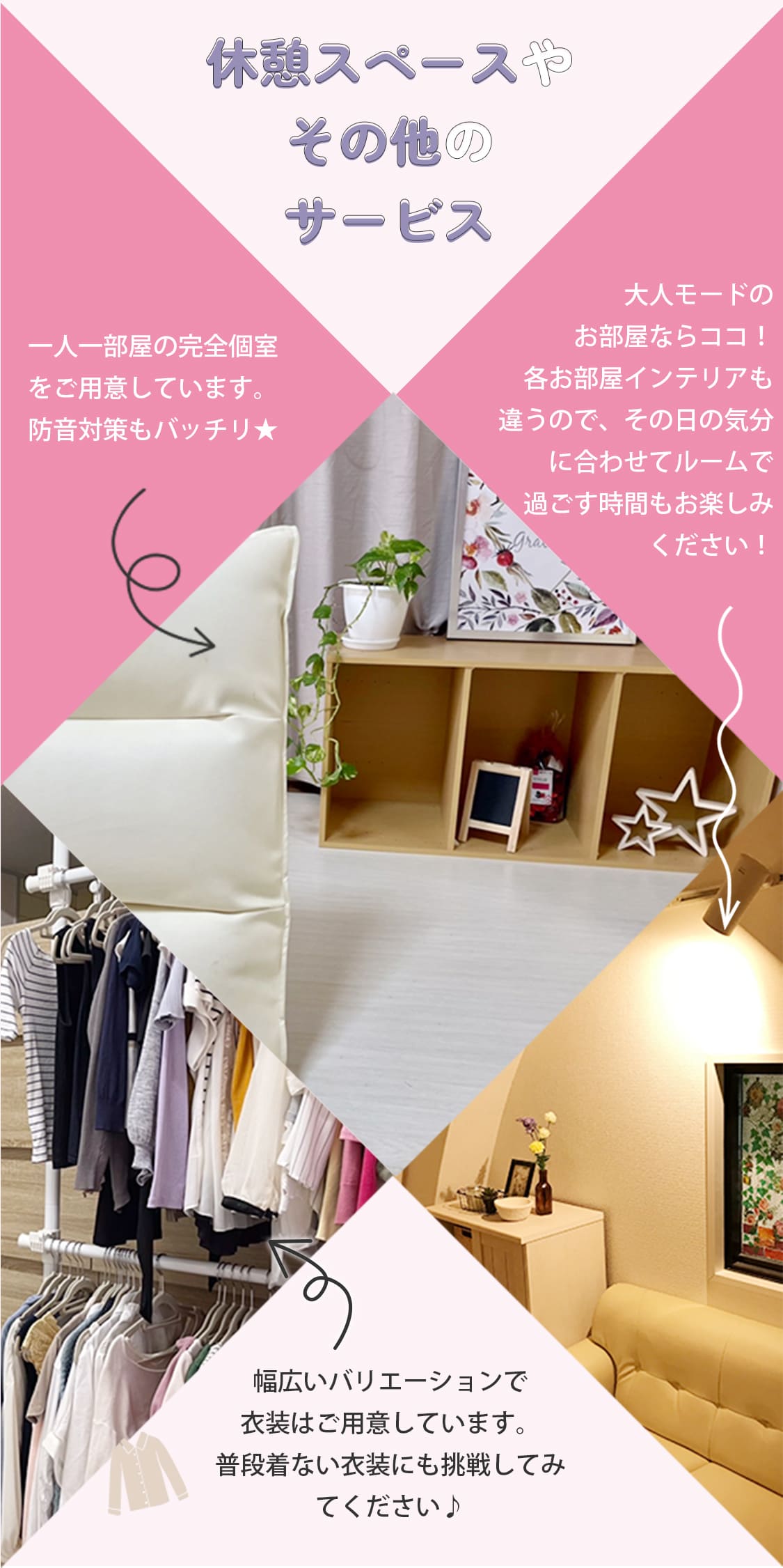 休憩スペースやその他のサービス。一人一部屋の完全個室をご用意しています。防音対策もバッチリ★幅広いバリエーションで衣装はご用意しています。普段着ない衣装にも挑戦してみてください♪コスプレもあります！大人モードのお部屋ならココ！各お部屋インテリアも違うので、その日の気分に合わせてルームで過ごす時間もお楽しみください！