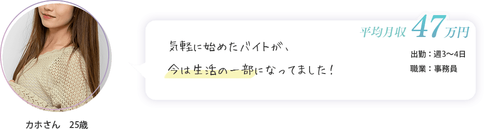 カホさん　25歳（出勤：週3～4日・平均月収　47万円・事務員）気軽に始めたバイトが、今は生活の一部になってました！