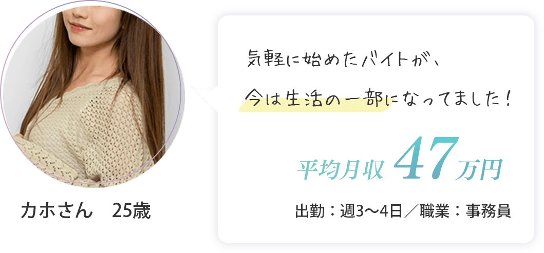 カホさん　25歳（出勤：週3～日・平均月収　47万円・事務員）気軽に始めたバイトが、今は生活の一部になってました！