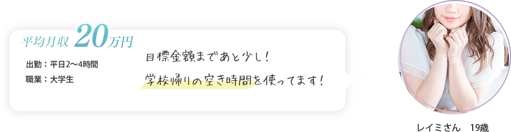 レイミさん　19歳（出勤：平日2～4時間・平均月収　20万円・大学生）目標金額まであと少し！学校帰りの空き時間を使ってます！