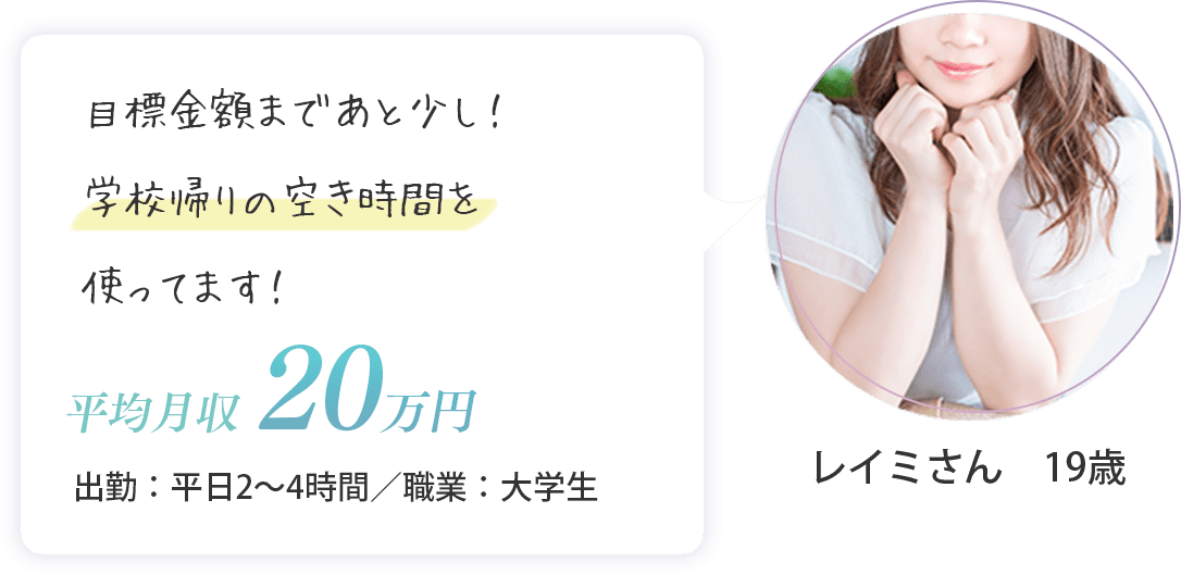 レイミさん　19歳（出勤：平日2～4時間・平均月収　20万円・大学生）目標金額まであと少し！学校帰りの空き時間を使ってます！
