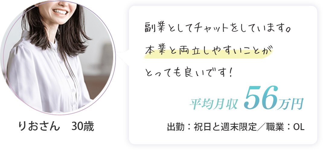 りおさん　30歳（出勤：祝日と週末限定・平均月収　56万円・OL）副業としてチャットをしています。本業と両立しやすいことがとっても良いです！